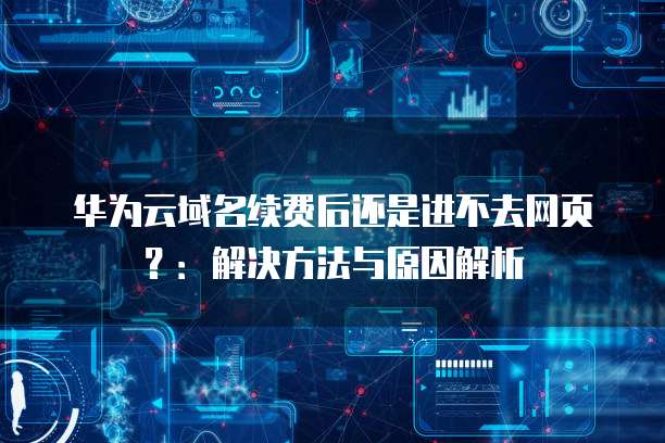 华为云域名续费后还是进不去网页?:解决方法与原因解析