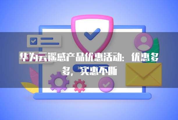 华为云遥感产品优惠活动:优惠多多,实惠不断