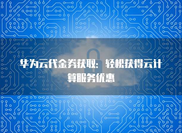 华为云代金券获取：轻松获得云计算服务优惠