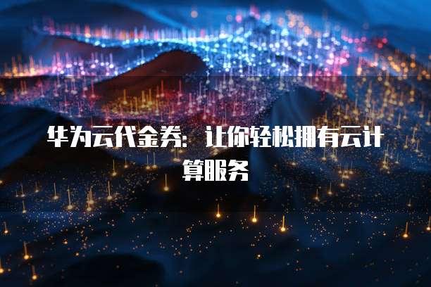 华为云代金券:让你轻松拥有云计算服务