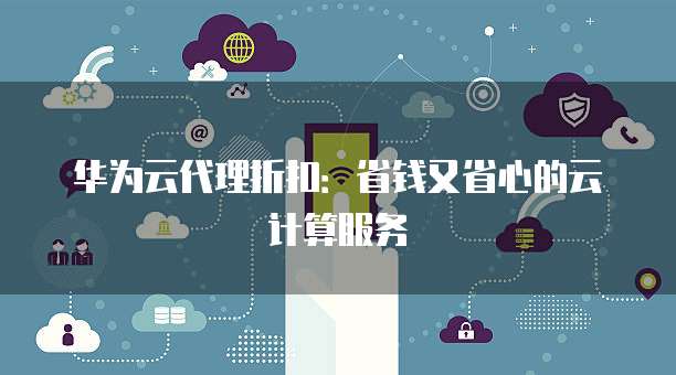 华为云代理折扣:省钱又省心的云计算服务