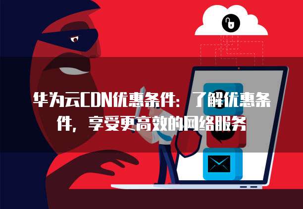 华为云CDN优惠条件:了解优惠条件,享受更高效的网络服务