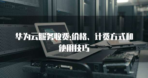 华为云服务收费:价格、计费方式和使用技巧
