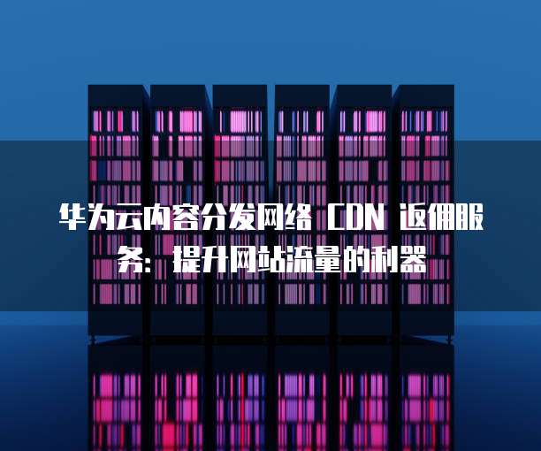 华为云内容分发网络 CDN 返佣服务:提升网站流量的利器