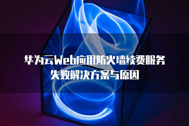  华为云Web应用防火墙续费服务失败解决方案与原因