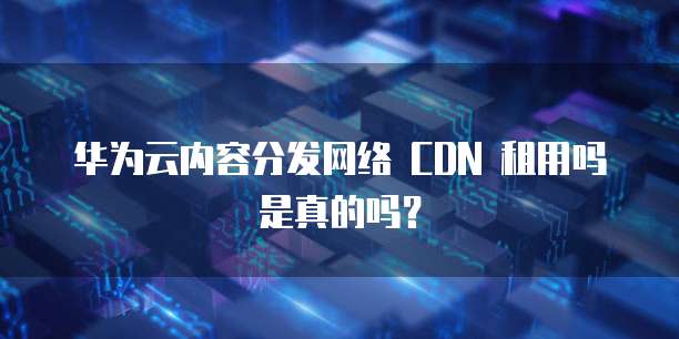 华为云内容分发网络 CDN 租用吗是真的吗？