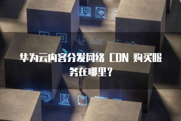 华为云内容分发网络 CDN 购买服务在哪里?