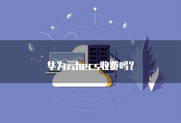 华为云hecs收费吗?