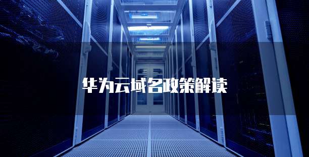 华为云域名政策,华为云域名政策解读