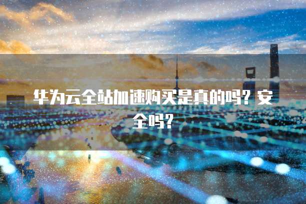 华为云全站加速购买是真的吗?安全吗?
