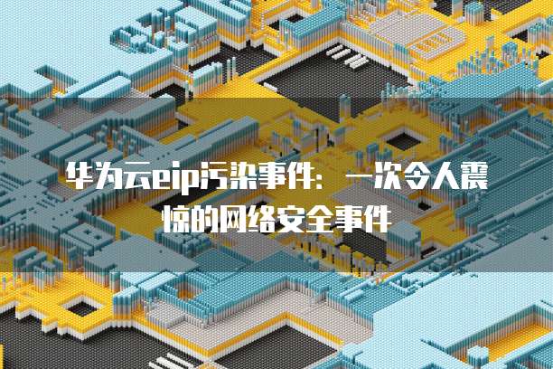 华为云eip污染事件:一次令人震惊的网络安全事件