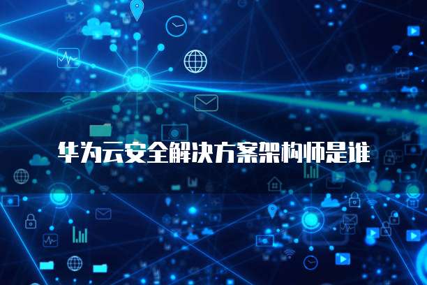 华为云安全解决方案架构师是谁