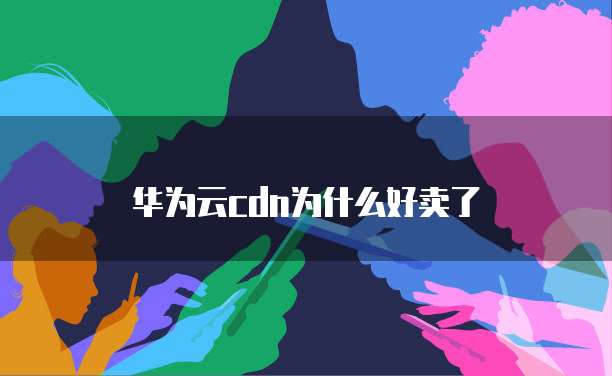 华为云cdn为什么好卖了