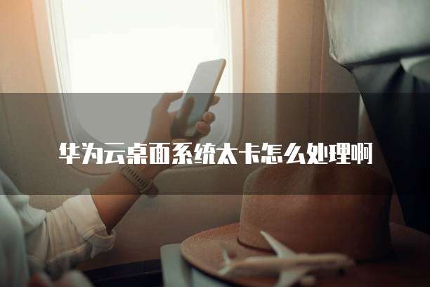 华为云桌面系统太卡怎么处理啊