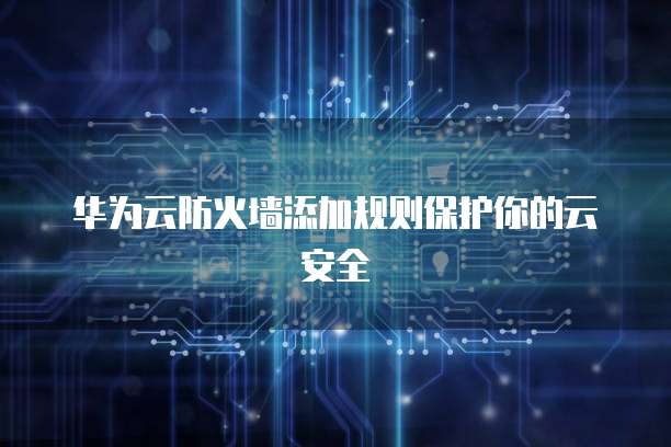 华为云防火墙添加规则保护你的云安全