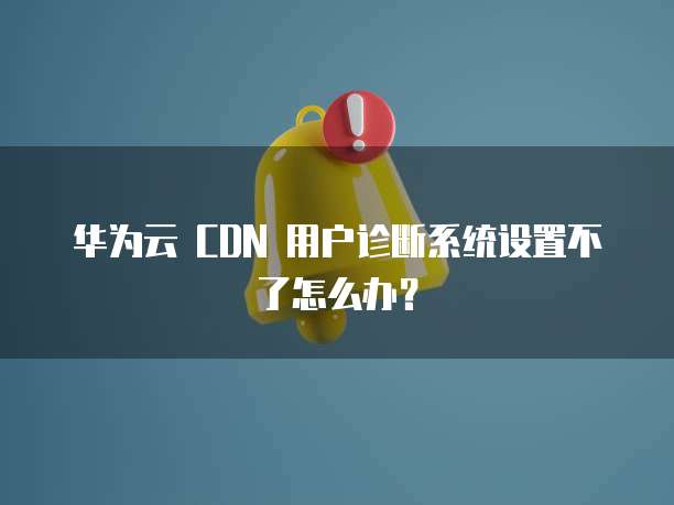 华为云 CDN 用户诊断系统设置不了怎么办?