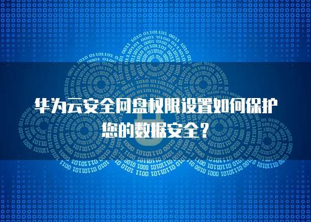 华为云安全网盘权限设置如何保护您的数据安全?
