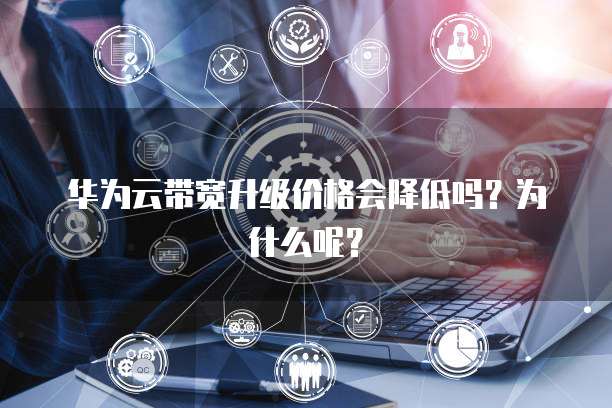 华为云带宽升级价格会降低吗?为什么呢?