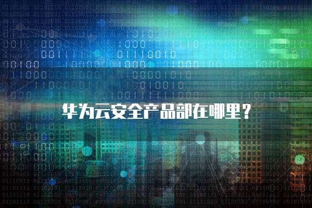 华为云安全产品部在哪里?