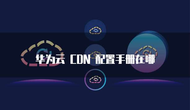 华为云 CDN 配置手册在哪