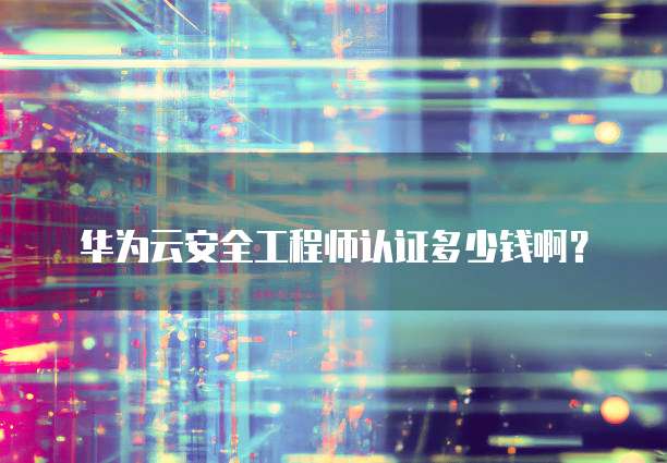 华为云安全工程师认证多少钱啊？