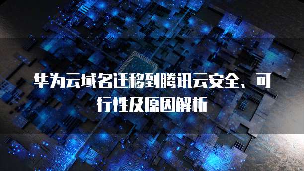 华为云域名迁移到腾讯云安全、可行性及原因解析