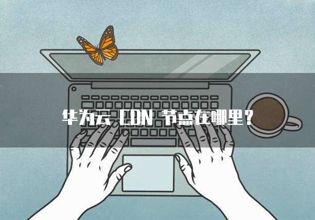 华为云 CDN 节点在哪里?