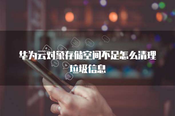 华为云对象存储空间不足怎么清理垃圾信息