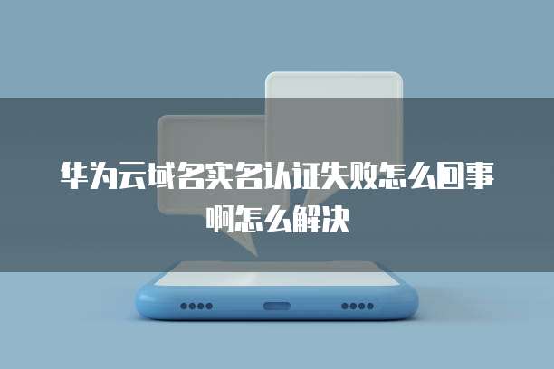 华为云域名实名认证失败怎么回事啊怎么解决