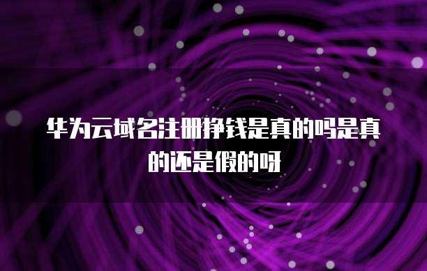 华为云域名注册挣钱是真的吗是真的还是假的呀