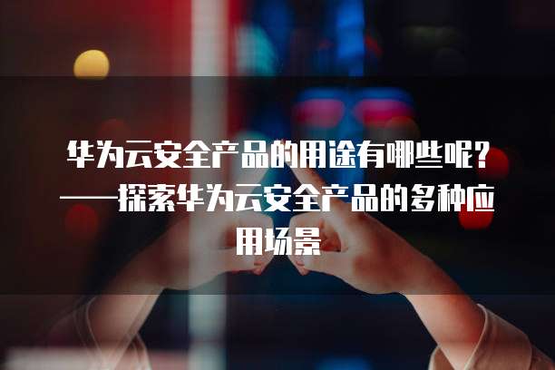华为云安全产品的用途有哪些呢?——探索华为云安全产品的多种应用场景