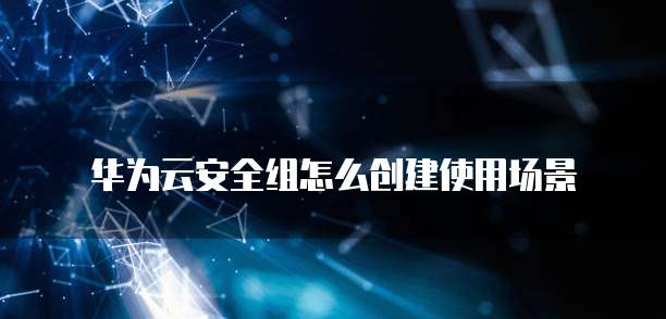 华为云安全组怎么创建使用场景