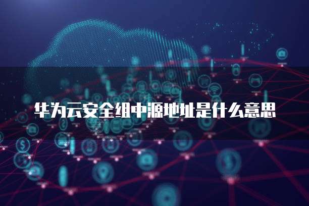 华为云安全组中源地址是什么意思
