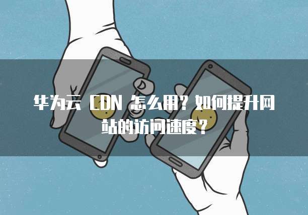 华为云 CDN 怎么用?如何提升网站的访问速度?