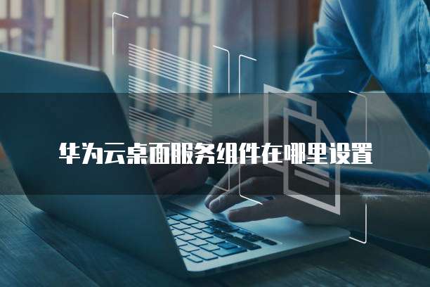 华为云桌面服务组件在哪里设置