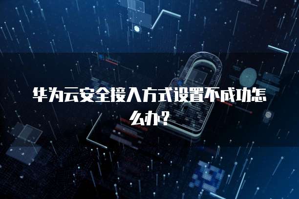 华为云安全接入方式设置不成功怎么办?