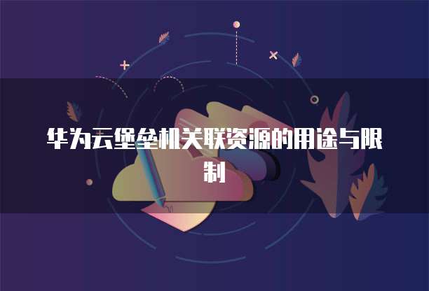 华为云堡垒机关联资源的用途与限制