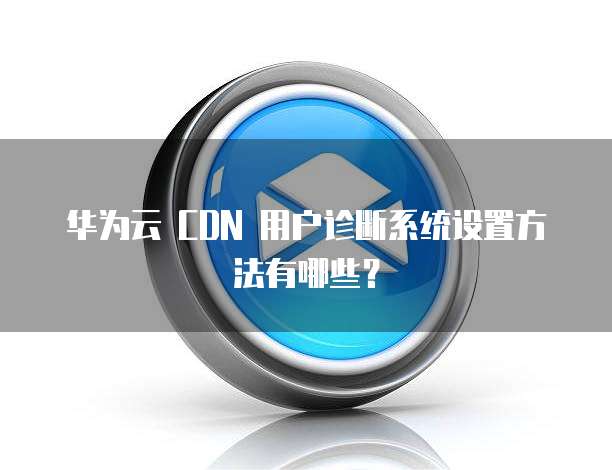 华为云 CDN 用户诊断系统设置方法有哪些?