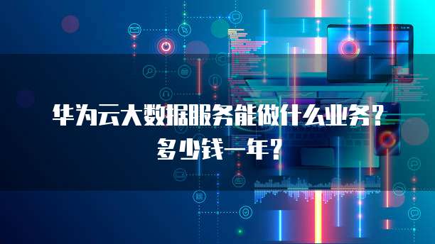 华为云大数据服务能做什么业务?多少钱一年?