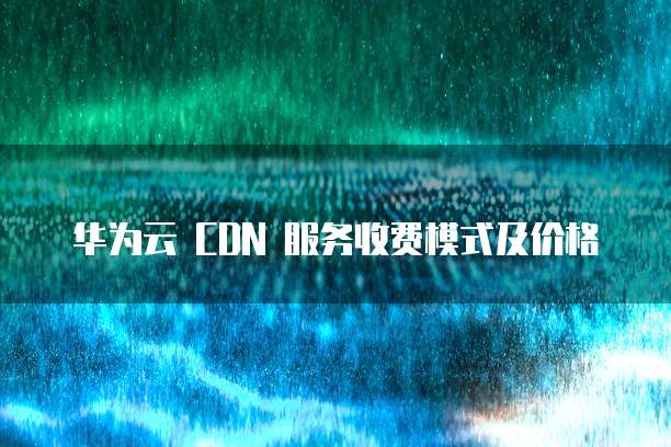 华为云 CDN 服务收费模式及价格