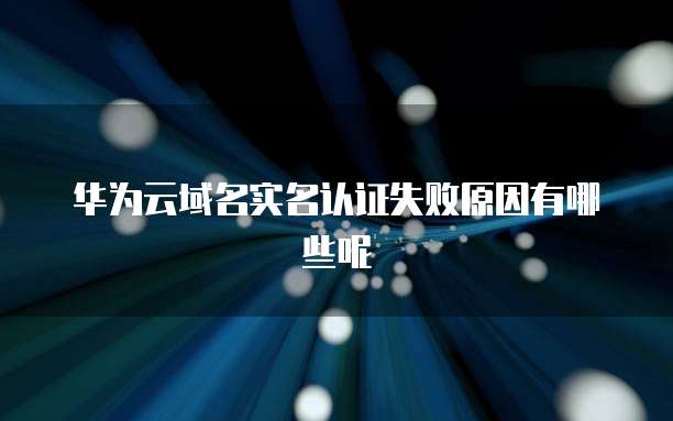 华为云域名实名认证失败原因有哪些呢