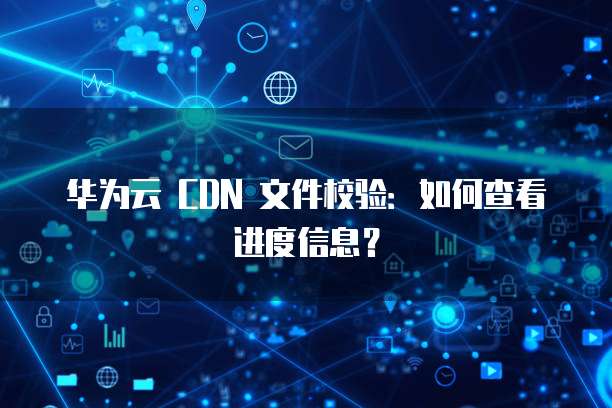 华为云 CDN 文件校验：如何查看进度信息？