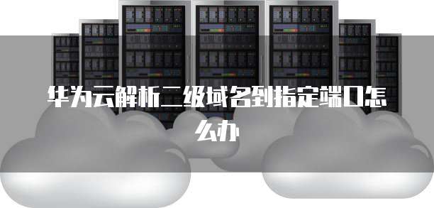 华为云解析二级域名到指定端口怎么办