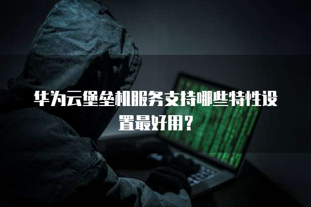 华为云堡垒机服务支持哪些特性设置最好用?