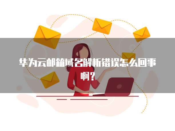 华为云邮箱域名解析错误怎么回事啊?