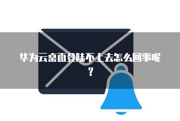 华为云桌面登陆不上去怎么回事呢?