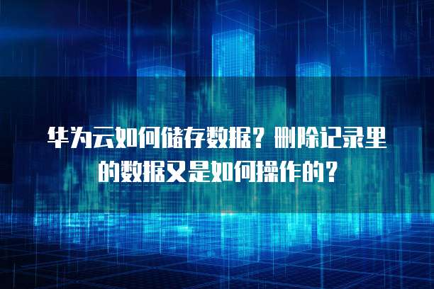 华为云如何储存数据?删除记录里的数据又是如何操作的?