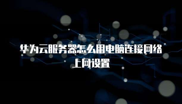 华为云服务器怎么用电脑连接网络上网设置