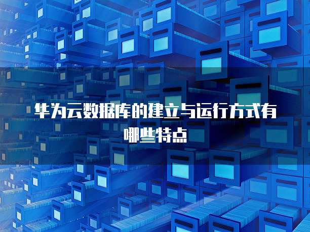 华为云数据库的建立与运行方式有哪些特点