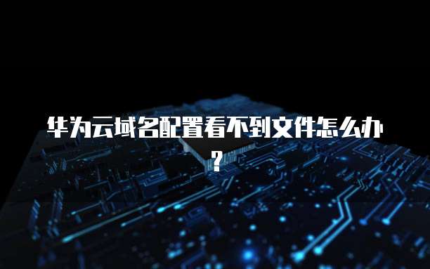 华为云域名配置看不到文件怎么办？